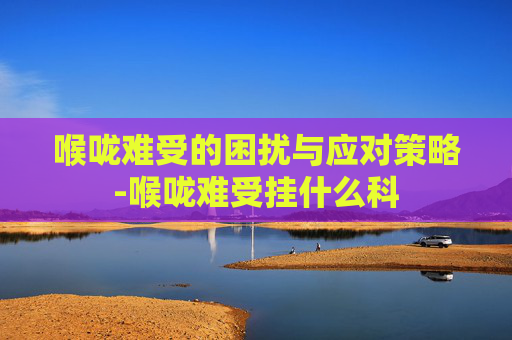 喉咙难受的困扰与应对策略-喉咙难受挂什么科 喉咙难受的困扰与应对策略-喉咙难受挂什么科
