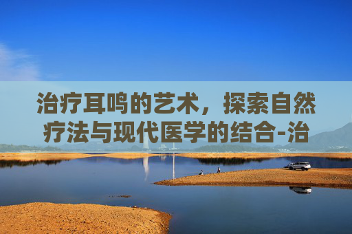 治疗耳鸣的艺术，探索自然疗法与现代医学的结合-治疗耳鸣的药
