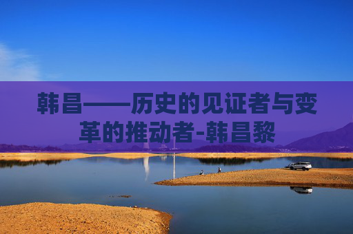 韩昌——历史的见证者与变革的推动者-韩昌黎 韩昌——历史的见证者与变革的推动者-韩昌黎
