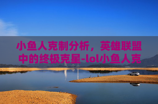 小鱼人克制分析,英雄联盟中的终极克星-lol小鱼人克制什么英雄 小鱼人克制分析,英雄联盟中的终极克星-lol小鱼人克制什么英雄