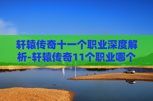 轩辕传奇十一个职业深度解析-轩辕传奇11个职业哪个适合平民嘛 轩辕传奇十一个职业深度解析-轩辕传奇11个职业哪个适合平民嘛