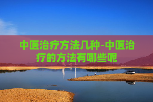 中医治疗方法几种-中医治疗的方法有哪些呢