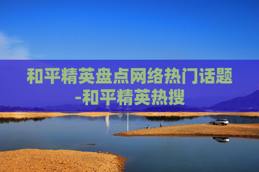 和平精英盘点网络热门话题-和平精英热搜