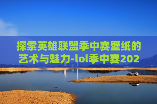 探索英雄联盟季中赛壁纸的艺术与魅力-lol季中赛2021比赛视频