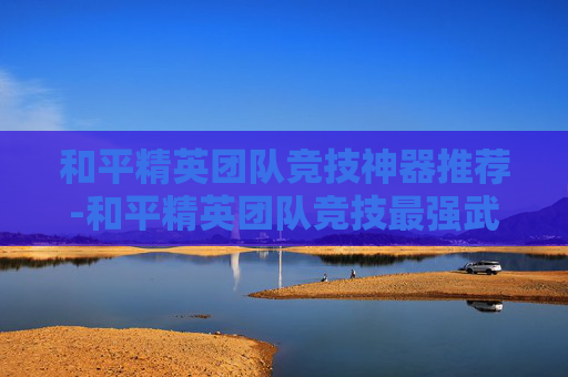 和平精英团队竞技神器推荐-和平精英团队竞技最强武器搭配