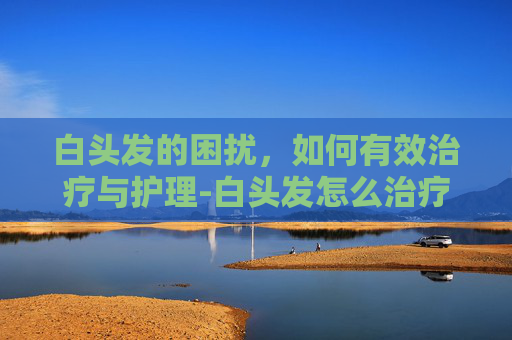 白头发的困扰，如何有效治疗与护理-白头发怎么治疗?