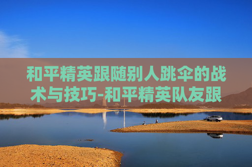 和平精英跟随别人跳伞的战术与技巧-和平精英队友跟随跳伞