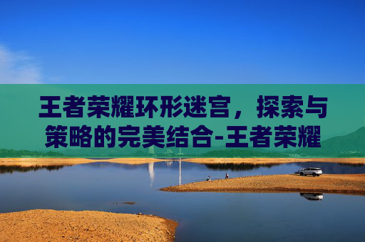王者荣耀环形迷宫,探索与策略的完美结合-王者荣耀环形迷宫在哪 王者荣耀环形迷宫,探索与策略的完美结合-王者荣耀环形迷宫在哪