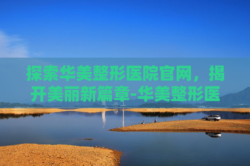 探索华美整形医院官网，揭开美丽新篇章-华美整形医院官网电话