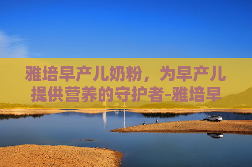 雅培早产儿奶粉,为早产儿提供营养的守护者-雅培早产儿奶粉与雀巢 雅培早产儿奶粉,为早产儿提供营养的守护者-雅培早产儿奶粉与雀巢