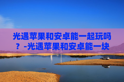 光遇苹果和安卓能一起玩吗?-光遇苹果和安卓能一块儿玩吗 光遇苹果和安卓能一起玩吗?-光遇苹果和安卓能一块儿玩吗