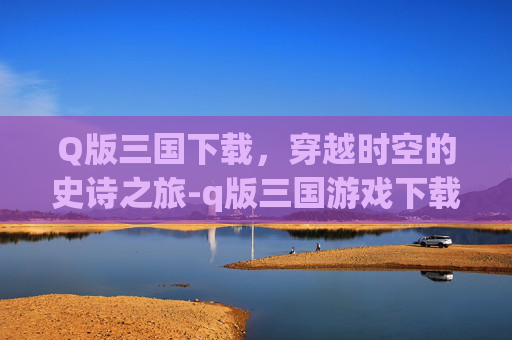 Q版三国下载，穿越时空的史诗之旅-q版三国游戏下载