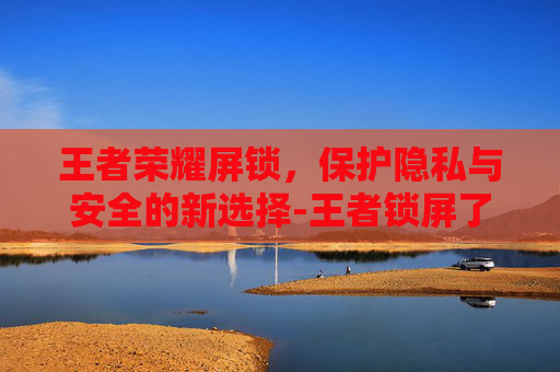 王者荣耀屏锁，保护隐私与安全的新选择-王者锁屏了怎么调?