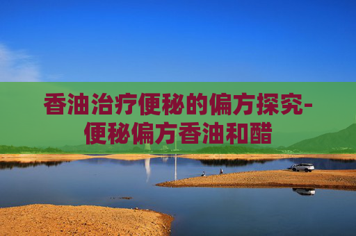 香油治疗便秘的偏方探究-便秘偏方香油和醋