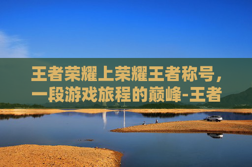 王者荣耀上荣耀王者称号，一段游戏旅程的巅峰-王者荣耀上荣耀王者称号怎么获得