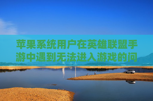 苹果系统用户在英雄联盟手游中遇到无法进入游戏的问题-lol手游苹果进不去怎么回事 苹果系统用户在英雄联盟手游中遇到无法进入游戏的问题-lol手游苹果进不去怎么回事