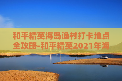 和平精英海岛渔村打卡地点全攻略-和平精英2021年海岛打卡景点 和平精英海岛渔村打卡地点全攻略-和平精英2021年海岛打卡景点
