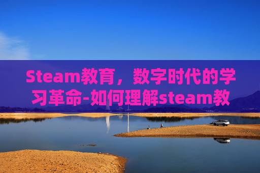 Steam教育,数字时代的学习革命-如何理解steam教育 Steam教育,数字时代的学习革命-如何理解steam教育