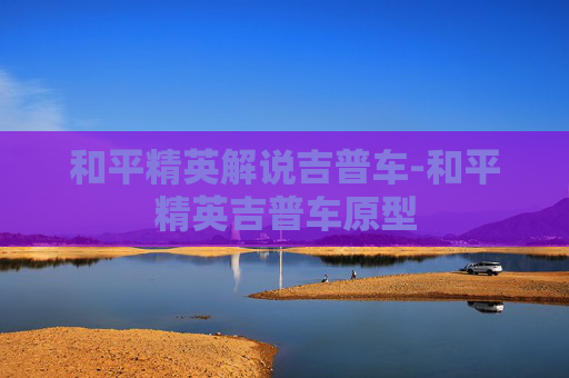 和平精英解说吉普车-和平精英吉普车原型
