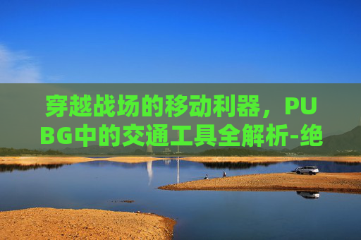 穿越战场的移动利器，PUBG中的交通工具全解析-绝地求生交通工具