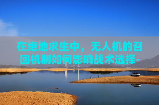 在绝地求生中,无人机的召回机制如何影响战术选择-和平精英无人机召回 在绝地求生中,无人机的召回机制如何影响战术选择-和平精英无人机召回
