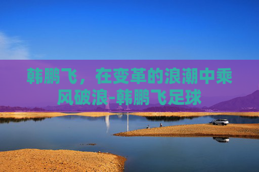 韩鹏飞，在变革的浪潮中乘风破浪-韩鹏飞足球