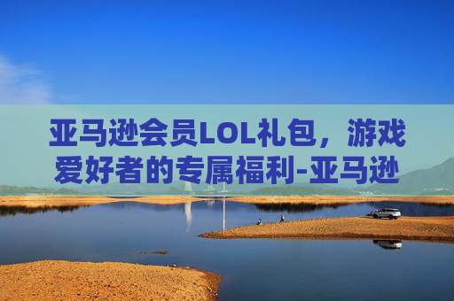 亚马逊会员LOL礼包，游戏爱好者的专属福利-亚马逊会员lol礼包在哪