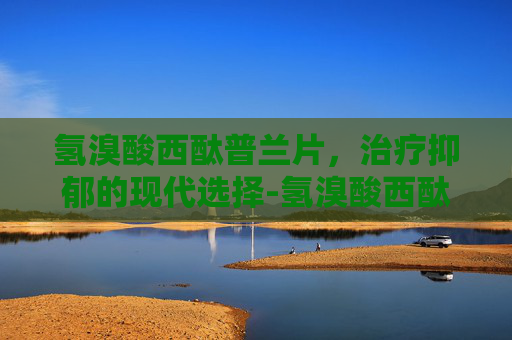 氢溴酸西酞普兰片，治疗抑郁的现代选择-氢溴酸西酞普兰片功能主治