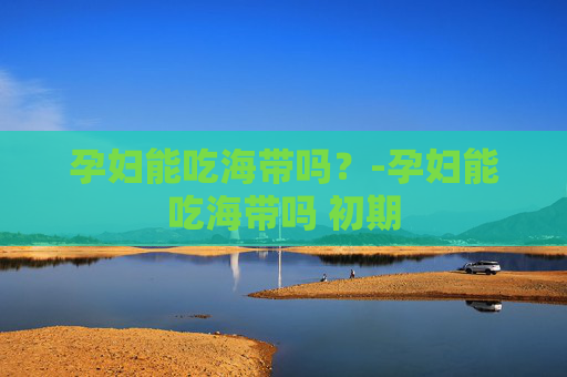 孕妇能吃海带吗？-孕妇能吃海带吗 初期