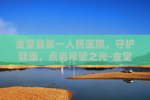 金堂县第一人民医院，守护健康，点亮希望之光-金堂县第一人民医院官网