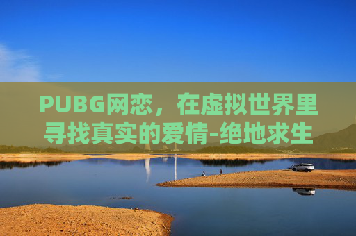 PUBG网恋，在虚拟世界里寻找真实的爱情-绝地求生网恋超级甜百度网盘