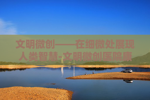文明微创——在细微处展现人类智慧-文明微创医院康复治疗
