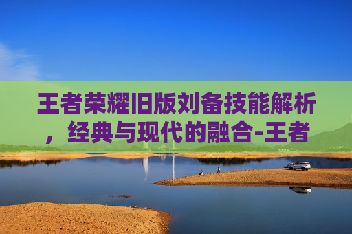 王者荣耀旧版刘备技能解析，经典与现代的融合-王者荣耀旧版刘备技能连招