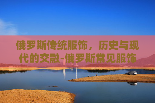 俄罗斯传统服饰，历史与现代的交融-俄罗斯常见服饰