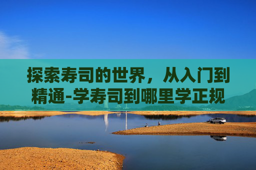探索寿司的世界，从入门到精通-学寿司到哪里学正规
