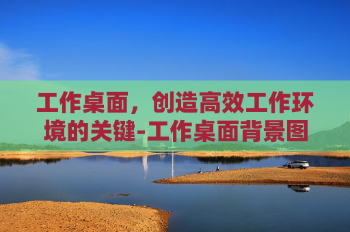 工作桌面，创造高效工作环境的关键-工作桌面背景图