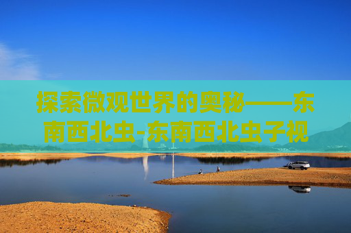 探索微观世界的奥秘——东南西北虫-东南西北虫子视频