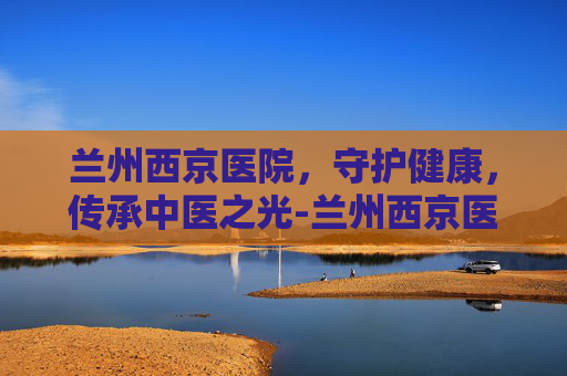 兰州西京医院，守护健康，传承中医之光-兰州西京医院地址在哪里
