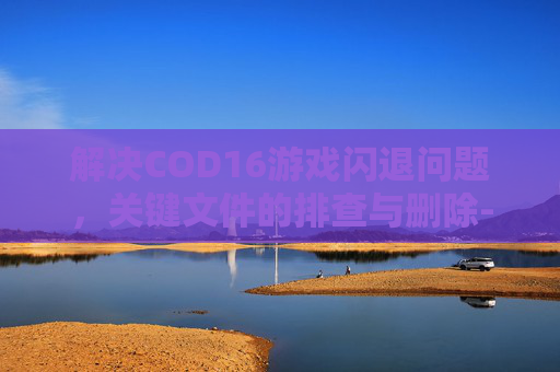 解决COD16游戏闪退问题，关键文件的排查与删除-cod16闪退6328