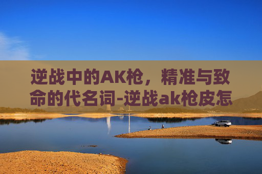 逆战中的AK枪，精准与致命的代名词-逆战ak枪皮怎么领取的