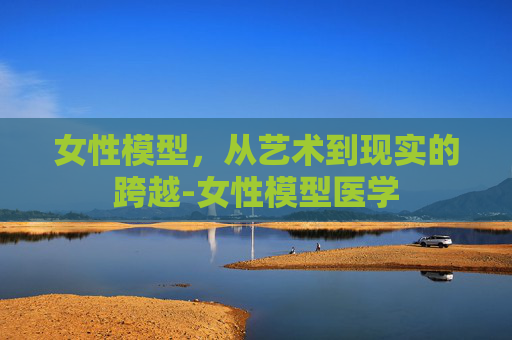 女性模型，从艺术到现实的跨越-女性模型医学