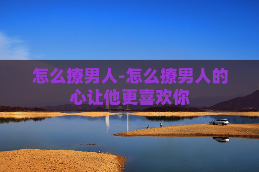 怎么撩男人-怎么撩男人的心让他更喜欢你