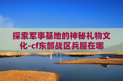 探索军事基地的神秘礼物文化-cf东部战区兵服在哪