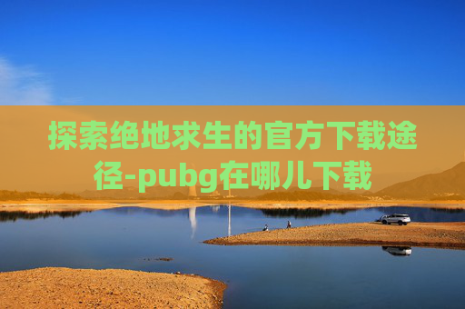 探索绝地求生的官方下载途径-pubg在哪儿下载