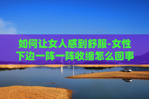 如何让女人感到舒服-女性下边一阵一阵收缩怎么回事啊