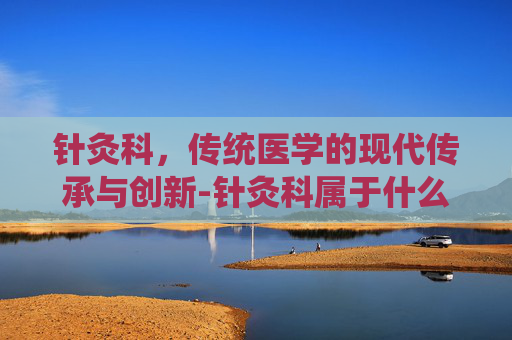 针灸科，传统医学的现代传承与创新-针灸科属于什么科室
