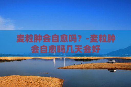 麦粒肿会自愈吗？-麦粒肿会自愈吗几天会好