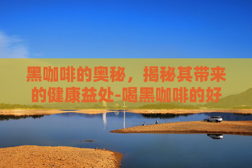 黑咖啡的奥秘，揭秘其带来的健康益处-喝黑咖啡的好处与坏处