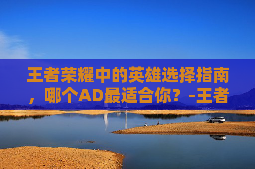 王者荣耀中的英雄选择指南，哪个AD最适合你？-王者荣耀哪个adc值得练