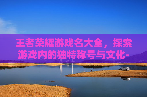 王者荣耀游戏名大全，探索游戏内的独特称号与文化-王者荣耀游戏名字大全 百度百科